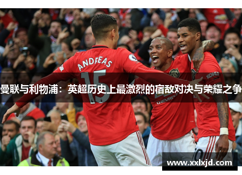 曼联与利物浦:英超历史上最激烈的宿敌对决与荣耀之争 曼联与利物浦:英超历史上最激烈的宿敌对决与荣耀之争