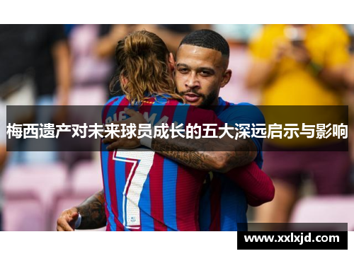 梅西遗产对未来球员成长的五大深远启示与影响 梅西遗产对未来球员成长的五大深远启示与影响