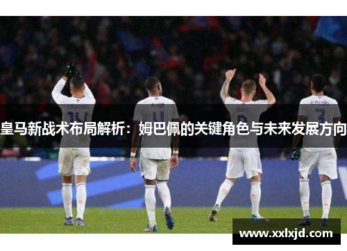 皇马新战术布局解析:姆巴佩的关键角色与未来发展方向 皇马新战术布局解析:姆巴佩的关键角色与未来发展方向