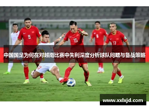 中国国足为何在对越南比赛中失利深度分析球队问题与备战策略 中国国足为何在对越南比赛中失利深度分析球队问题与备战策略