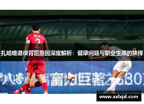 扎哈维退役背后原因深度解析：健康问题与职业生涯的抉择