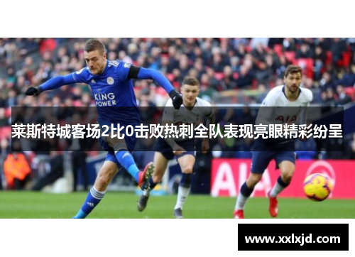 莱斯特城客场2比0击败热刺全队表现亮眼精彩纷呈 莱斯特城客场2比0击败热刺全队表现亮眼精彩纷呈