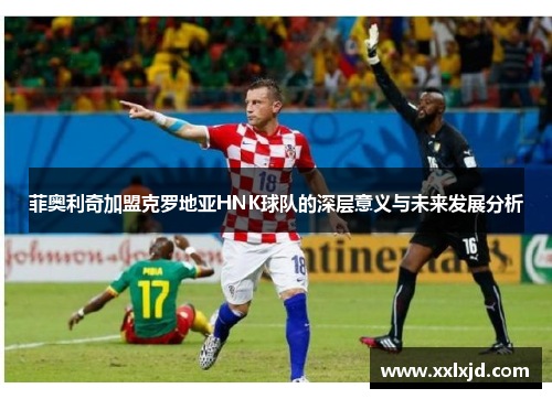 菲奥利奇加盟克罗地亚HNK球队的深层意义与未来发展分析