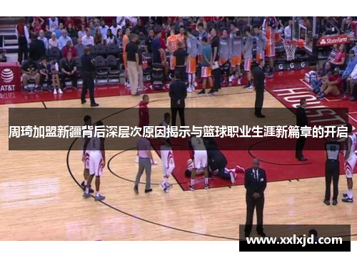 周琦加盟新疆背后深层次原因揭示与篮球职业生涯新篇章的开启