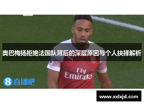 奥巴梅扬拒绝法国队背后的深层原因与个人抉择解析