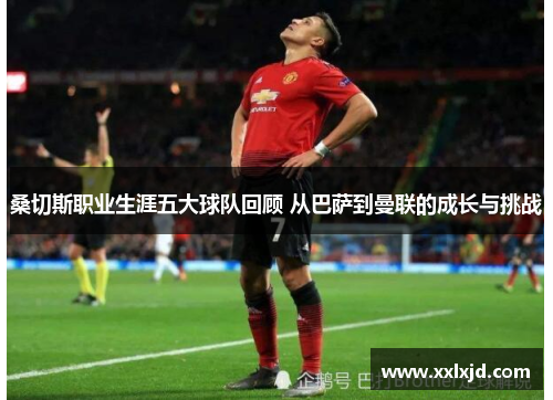 桑切斯职业生涯五大球队回顾 从巴萨到曼联的成长与挑战 桑切斯职业生涯五大球队回顾 从巴萨到曼联的成长与挑战