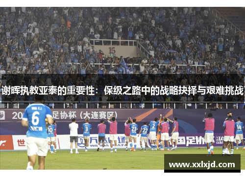谢晖执教亚泰的重要性:保级之路中的战略抉择与艰难挑战 谢晖执教亚泰的重要性:保级之路中的战略抉择与艰难挑战