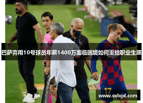 巴萨弃用10号球员年薪1400万面临困境如何重拾职业生涯